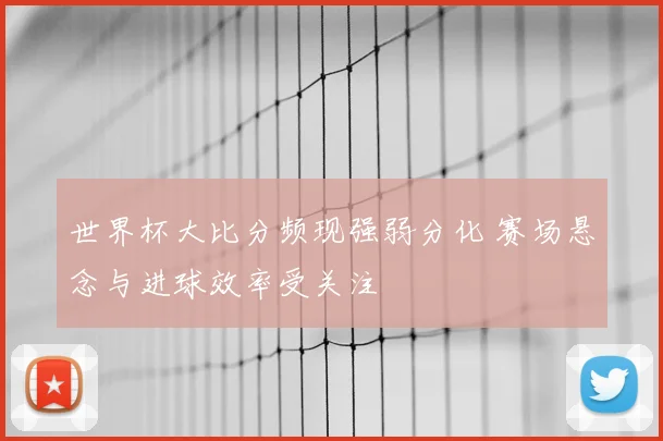 世界杯大比分频现强弱分化 赛场悬念与进球效率受关注