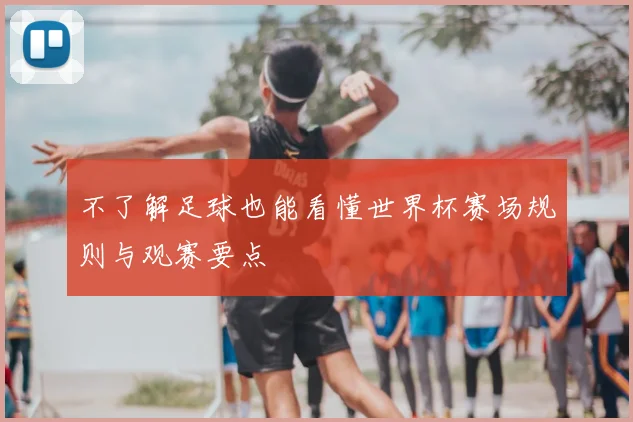 不了解足球也能看懂世界杯赛场规则与观赛要点