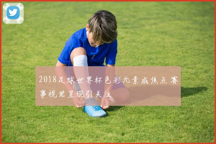 2018足球世界杯色彩元素成焦点 赛事视觉呈现引关注