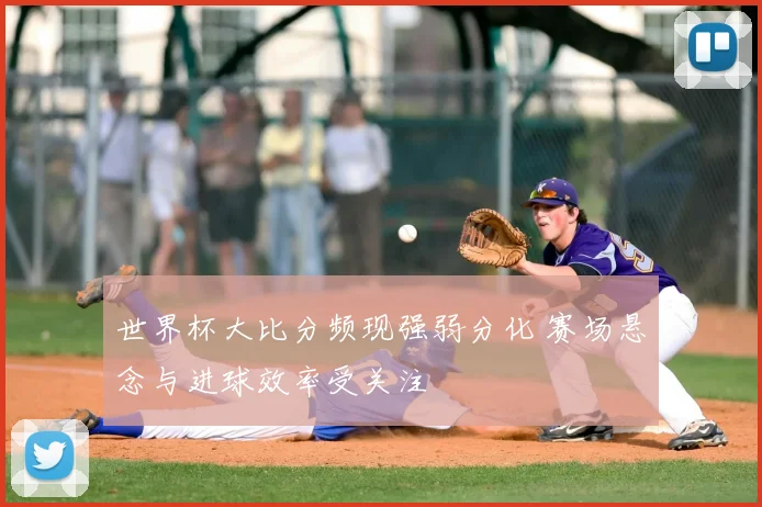 世界杯大比分频现强弱分化 赛场悬念与进球效率受关注