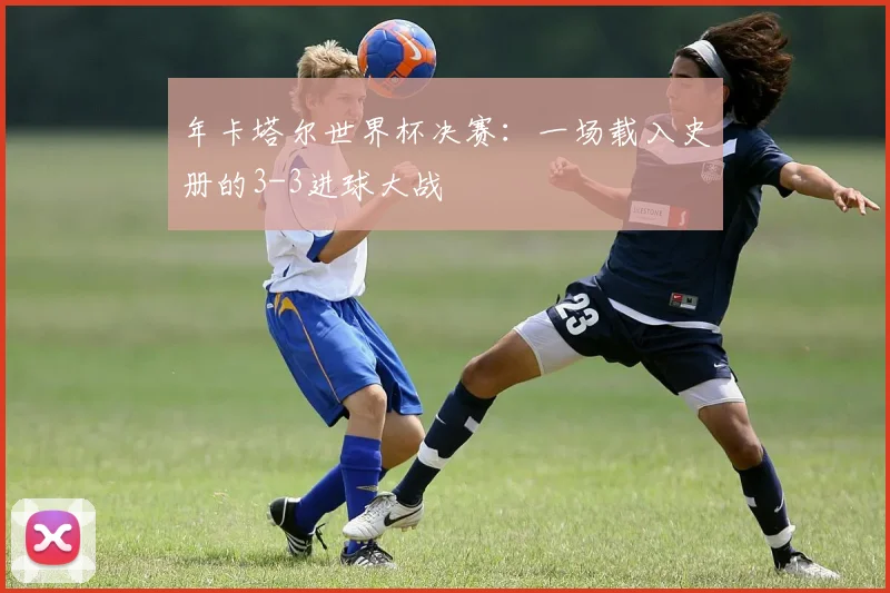 年卡塔尔世界杯决赛:一场载入史册的3-3进球大战