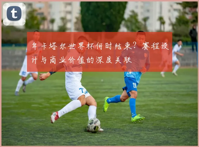 年卡塔尔世界杯何时结束?赛程设计与商业价值的深度关联