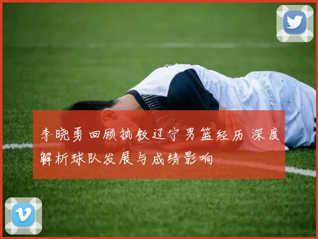 李晓勇回顾执教辽宁男篮经历 深度解析球队发展与成绩影响