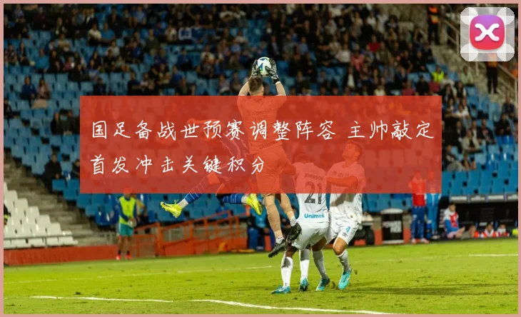 国足备战世预赛调整阵容 主帅敲定首发冲击关键积分