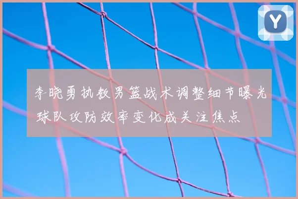 李晓勇执教男篮战术调整细节曝光 球队攻防效率变化成关注焦点