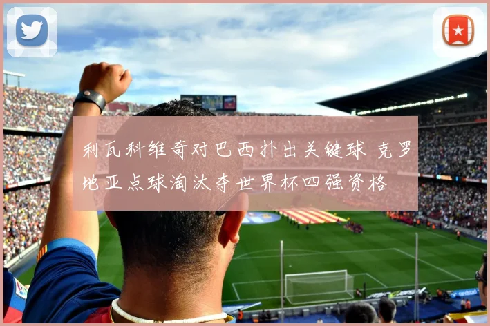 利瓦科维奇对巴西扑出关键球 克罗地亚点球淘汰夺世界杯四强资格
