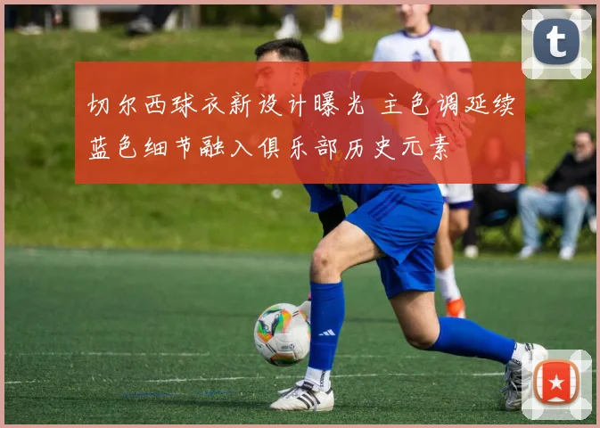 切尔西球衣新设计曝光 主色调延续蓝色细节融入俱乐部历史元素