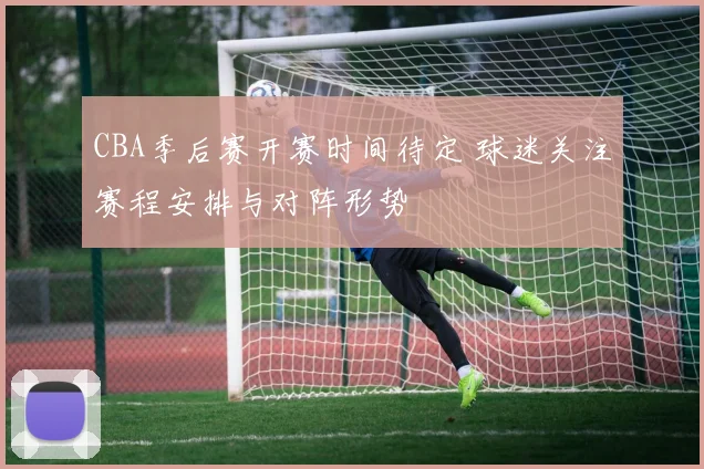 CBA季后赛开赛时间待定 球迷关注赛程安排与对阵形势