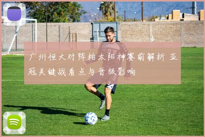 广州恒大对阵柏太阳神赛前解析 亚冠关键战看点与晋级影响
