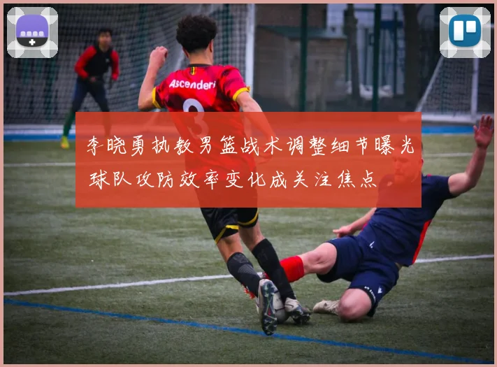 李晓勇执教男篮战术调整细节曝光 球队攻防效率变化成关注焦点