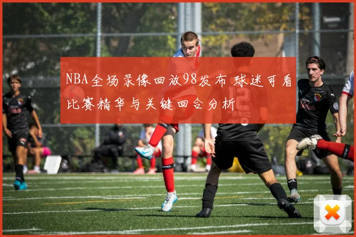 NBA全场录像回放98发布 球迷可看比赛精华与关键回合分析