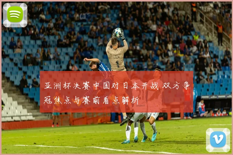 亚洲杯决赛中国对日本开战 双方争冠焦点与赛前看点解析