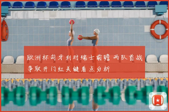 欧洲杯匈牙利对瑞士前瞻 两队首战争取开门红关键看点分析