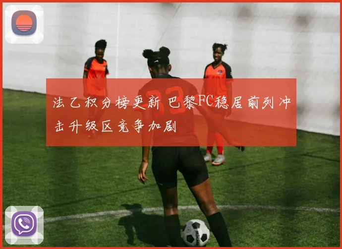 法乙积分榜更新 巴黎FC稳居前列冲击升级区竞争加剧