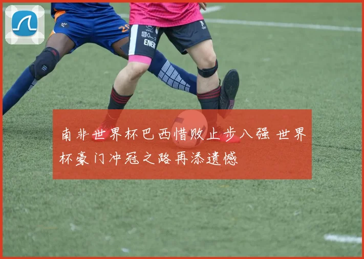 南非世界杯巴西惜败止步八强 世界杯豪门冲冠之路再添遗憾