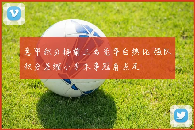 意甲积分榜前三名竞争白热化 强队积分差缩小季末争冠看点足