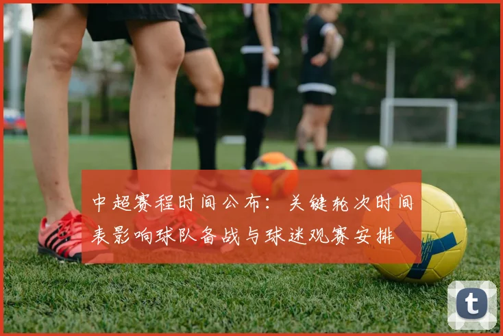 中超赛程时间公布：关键轮次时间表影响球队备战与球迷观赛安排