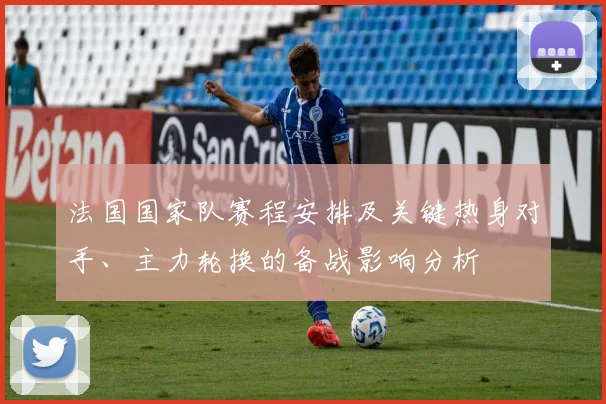 法国国家队赛程安排及关键热身对手、主力轮换的备战影响分析