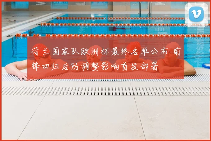 荷兰国家队欧洲杯最终名单公布 前锋回归后防调整影响首发部署