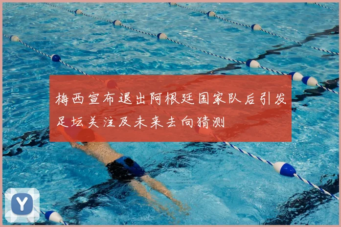 梅西宣布退出阿根廷国家队后引发足坛关注及未来去向猜测