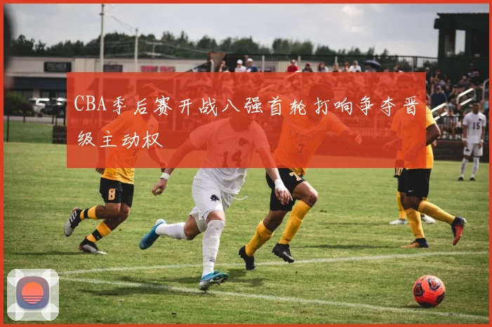 CBA季后赛开战八强首轮打响争夺晋级主动权