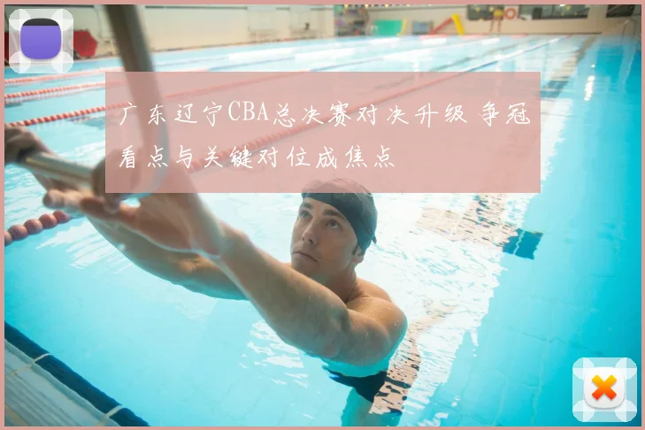 广东辽宁CBA总决赛对决升级 争冠看点与关键对位成焦点
