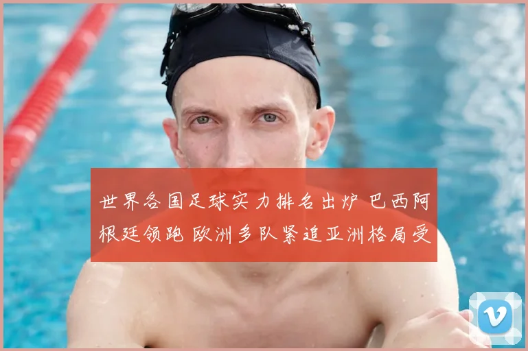 世界各国足球实力排名出炉 巴西阿根廷领跑 欧洲多队紧追亚洲格局受关注