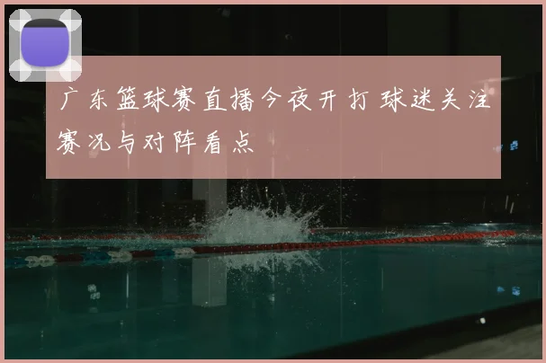 广东篮球赛直播今夜开打 球迷关注赛况与对阵看点