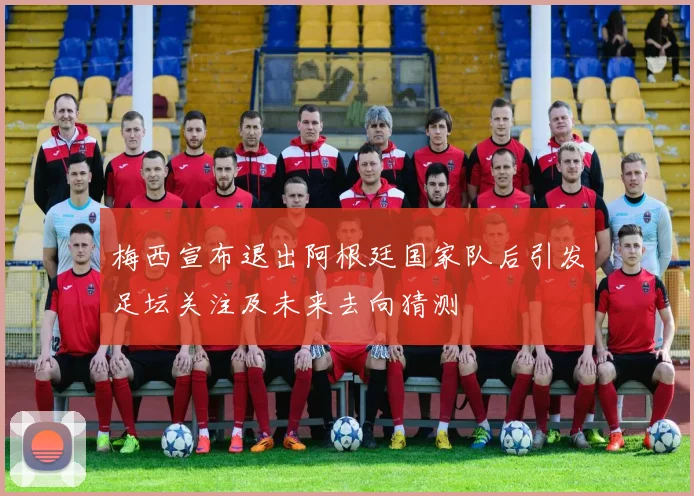 梅西宣布退出阿根廷国家队后引发足坛关注及未来去向猜测