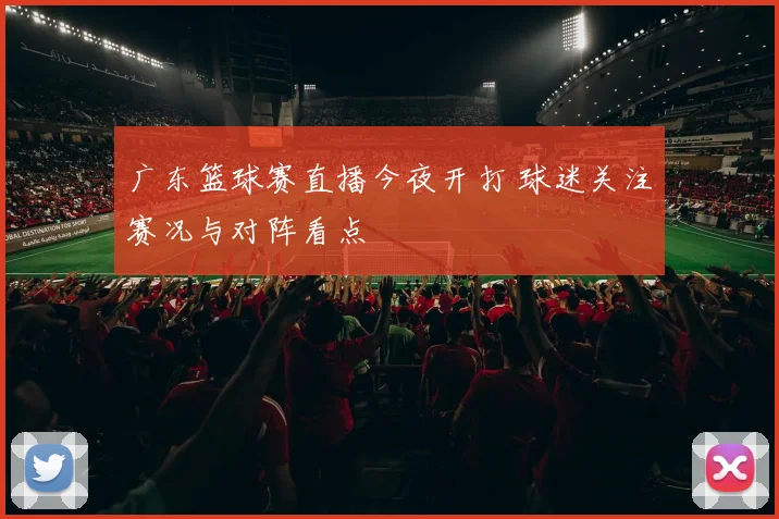广东篮球赛直播今夜开打 球迷关注赛况与对阵看点