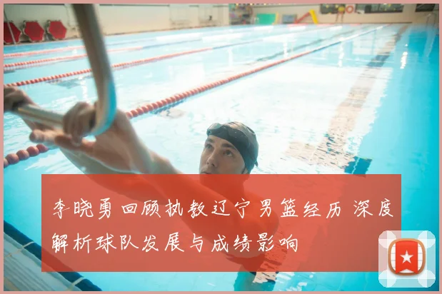 李晓勇回顾执教辽宁男篮经历 深度解析球队发展与成绩影响