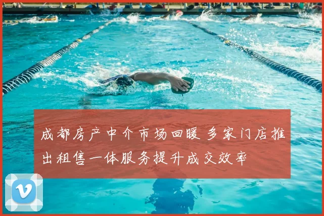 成都房产中介市场回暖 多家门店推出租售一体服务提升成交效率