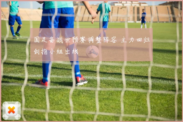 国足备战世预赛调整阵容 主力回归剑指小组出线