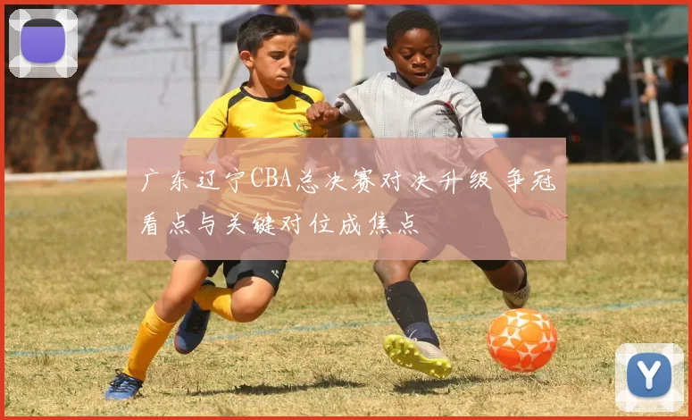 广东辽宁CBA总决赛对决升级 争冠看点与关键对位成焦点