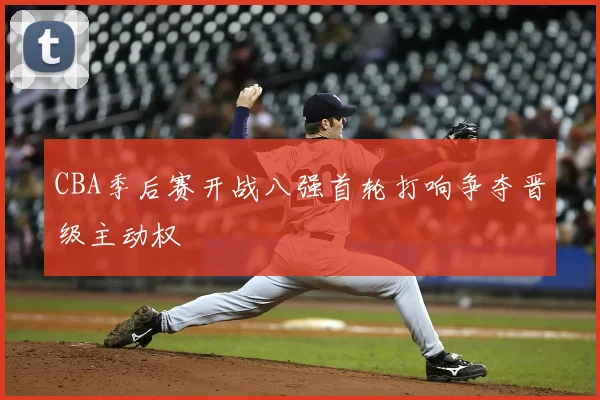 CBA季后赛开战八强首轮打响争夺晋级主动权