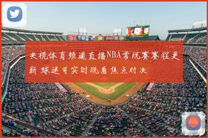 央视体育频道直播NBA常规赛赛程更新 球迷可实时观看焦点对决