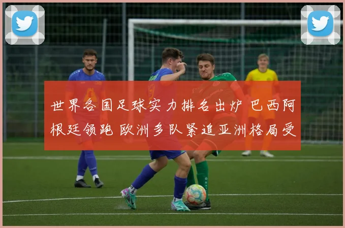 世界各国足球实力排名出炉 巴西阿根廷领跑 欧洲多队紧追亚洲格局受关注