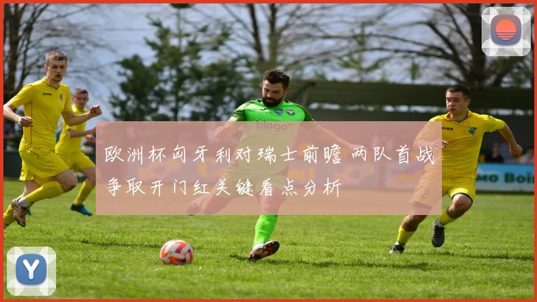 欧洲杯匈牙利对瑞士前瞻 两队首战争取开门红关键看点分析