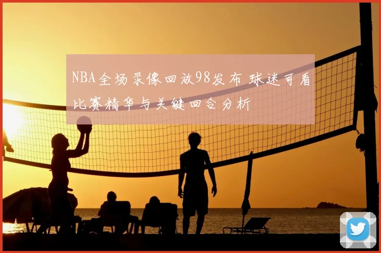 NBA全场录像回放98发布 球迷可看比赛精华与关键回合分析