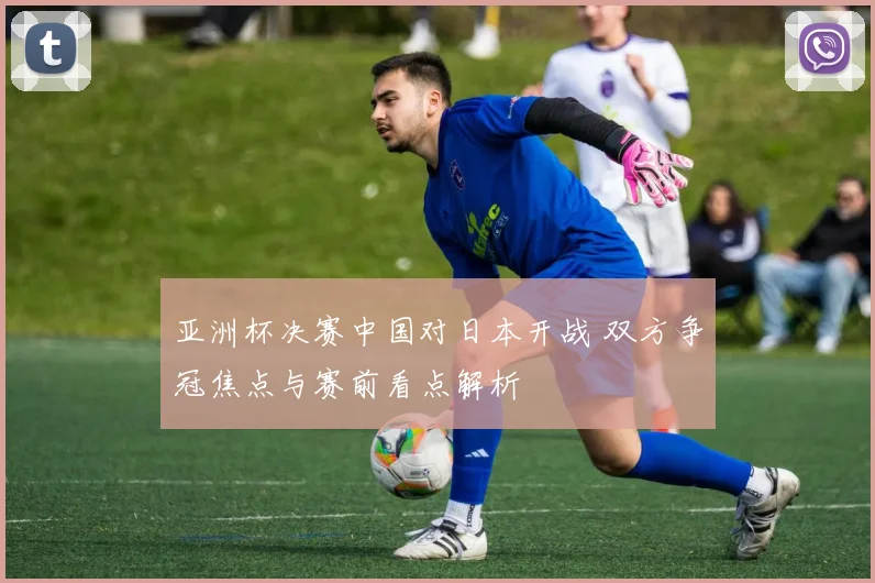 亚洲杯决赛中国对日本开战 双方争冠焦点与赛前看点解析