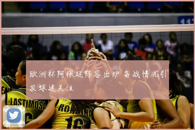 欧洲杯阿根廷阵容出炉 备战情况引发球迷关注