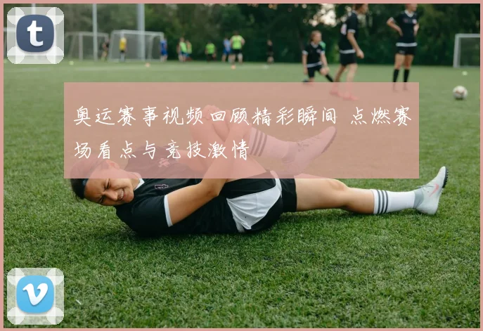 奥运赛事视频回顾精彩瞬间 点燃赛场看点与竞技激情