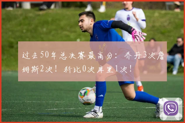 过去50年总决赛最高分：乔丹3次詹姆斯2次！科比0次库里1次！