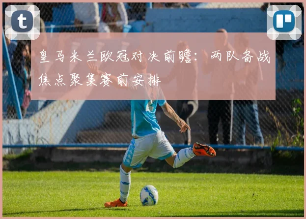 皇马米兰欧冠对决前瞻:两队备战焦点聚集赛前安排