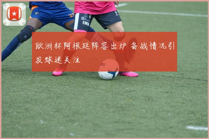 欧洲杯阿根廷阵容出炉 备战情况引发球迷关注